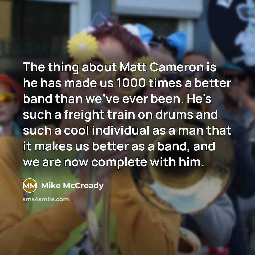 “The thing about Matt Cameron is he has made us 1000 times a better band than we've ever been. He's such a freight train on drums and such a cool individual as a man that it makes us better as a band, and we are now complete with him.” quote by Mike McCready