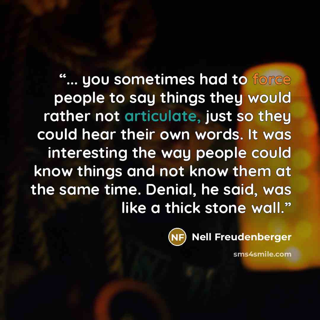 “... you sometimes had to force people to say things they would rather not articulate, just so they could hear their own words. It was interesting the way people could know things and not know them at the same time. Denial, he said, was like a thick stone wall.” quote by Nell Freudenberger