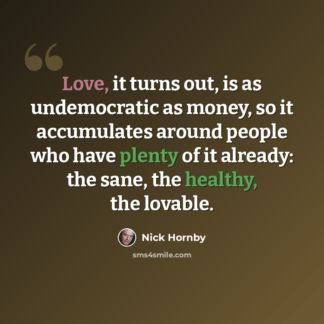 “Love, it turns out, is as undemocratic as money, so it accumulates around people who have plenty of it already: the sane, the healthy, the lovable.” quote by Nick Hornby