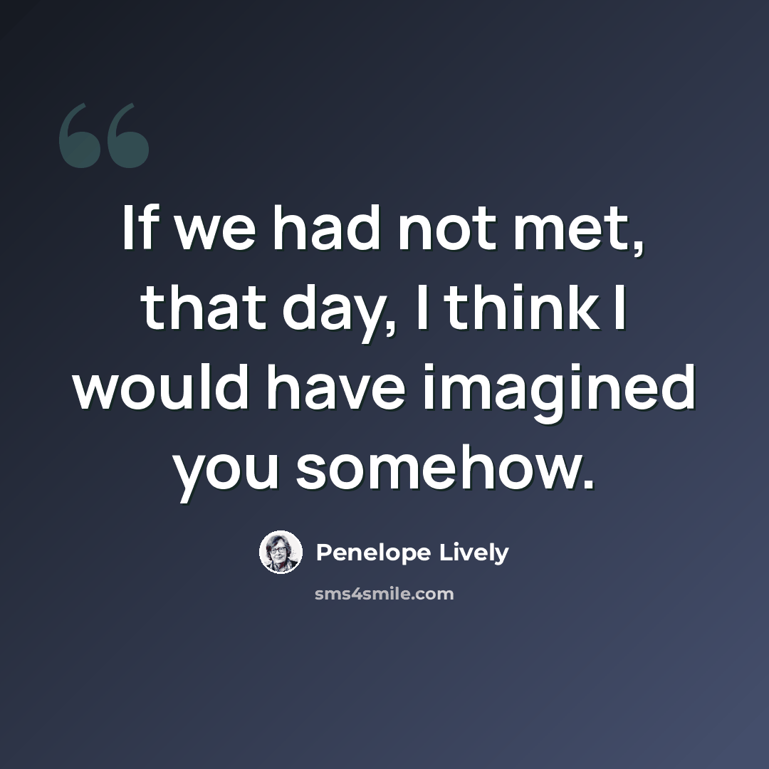 “If we had not met, that day, I think I would have imagined you somehow.” quote by Penelope Lively