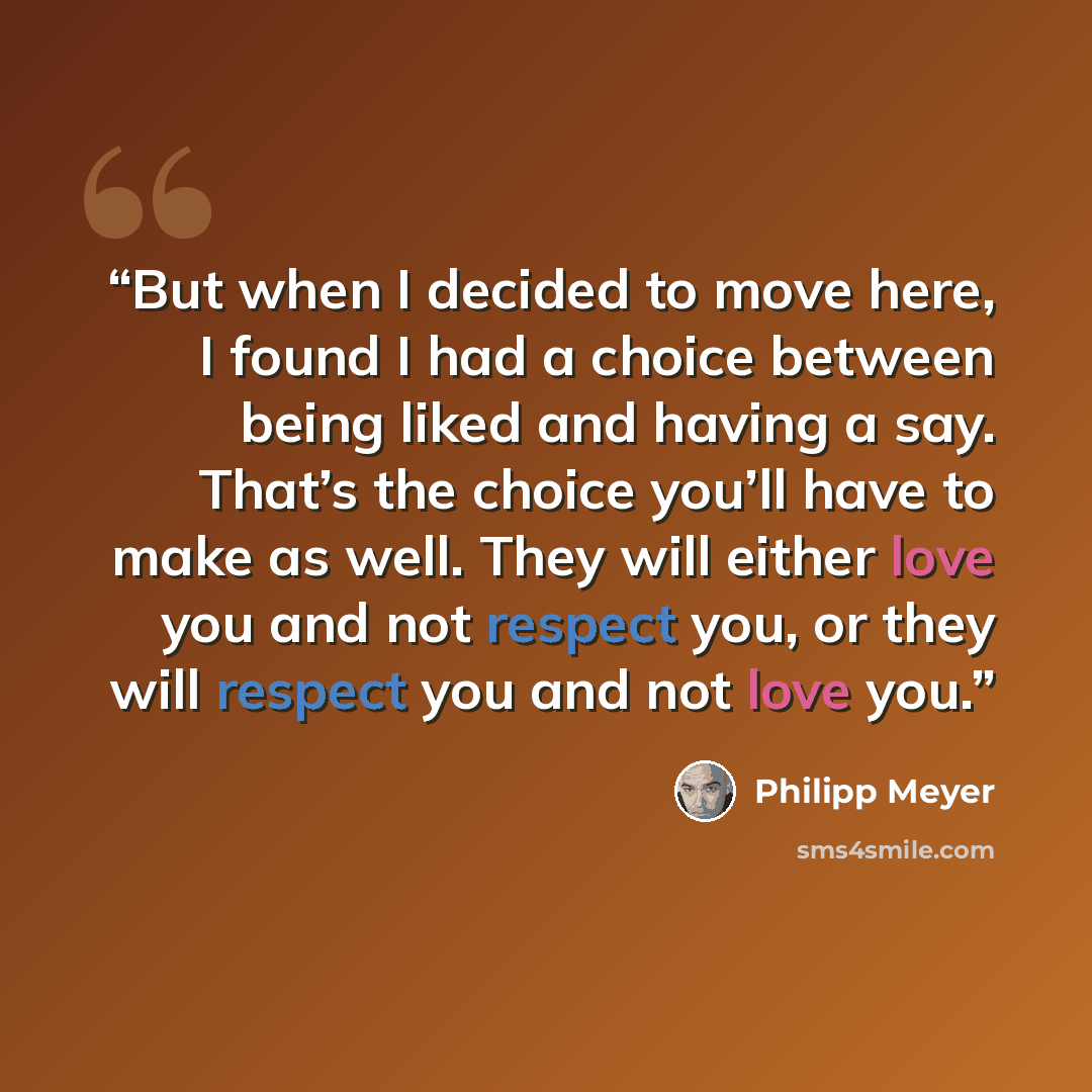 “But when I decided to move here, I found I had a choice between being liked and having a say. That’s the choice you’ll have to make as well. They will either love you and not respect you, or they will respect you and not love you.” quote by Philipp Meyer