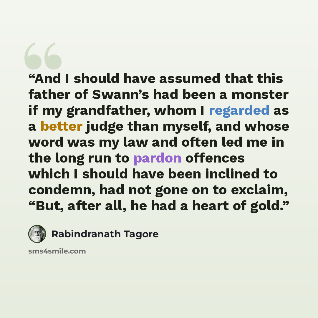 “And I should have assumed that this father of Swann’s had been a monster if my grandfather, whom I regarded as a better judge than myself, and whose word was my law and often led me in the long run to pardon offences which I should have been inclined to condemn, had not gone on to exclaim, “But…” quote by Rabindranath Tagore