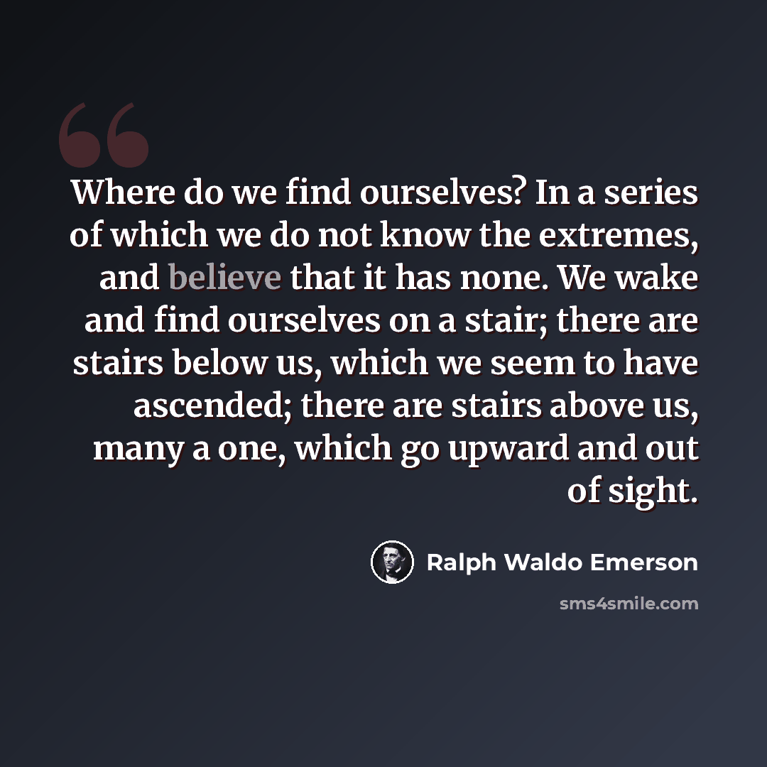 “Where do we find ourselves? In a series of which we do not know the extremes, and believe that it has none. We wake and find ourselves on a stair; there are stairs below us, which we seem to have ascended; there are stairs above us, many a one, which go upward and out of sight.” quote by Ralph Waldo Emerson
