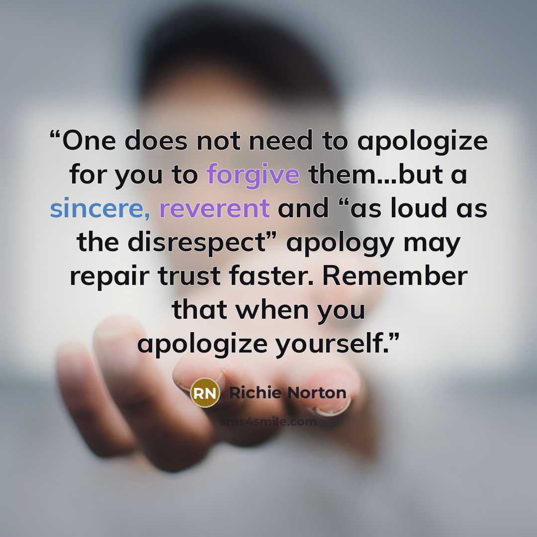 “One does not need to apologize for you to forgive them...but a sincere, reverent and “as loud as the disrespect” apology may repair trust faster. Remember that when you apologize yourself.” quote by Richie Norton