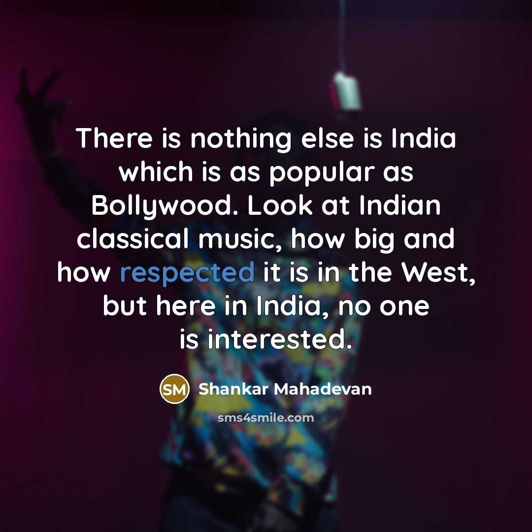 “There is nothing else is India which is as popular as Bollywood. Look at Indian classical music, how big and how respected it is in the West, but here in India, no one is interested.” quote by Shankar Mahadevan