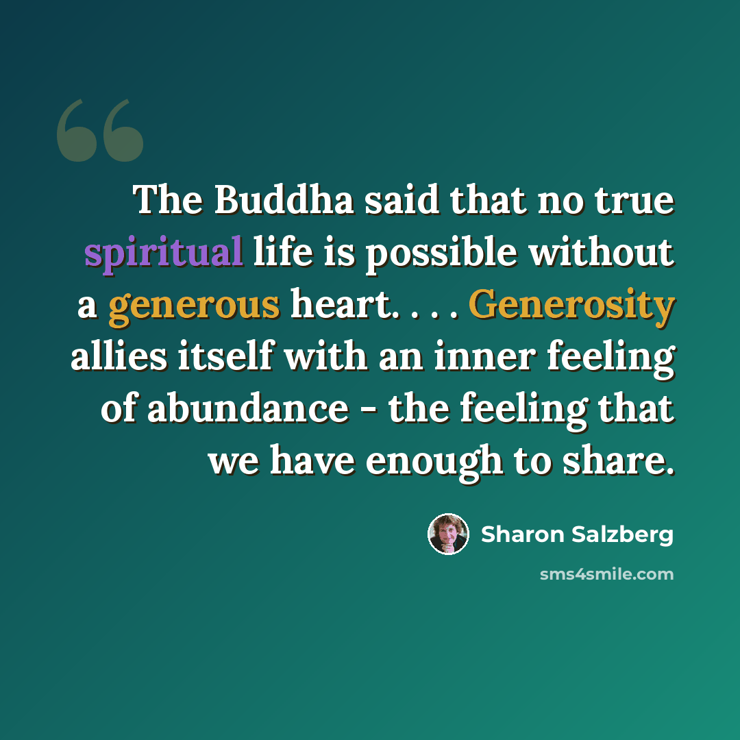 “The Buddha said that no true spiritual life is possible without a generous heart. . . . Generosity allies itself with an inner feeling of abundance - the feeling that we have enough to share.” quote by Sharon Salzberg