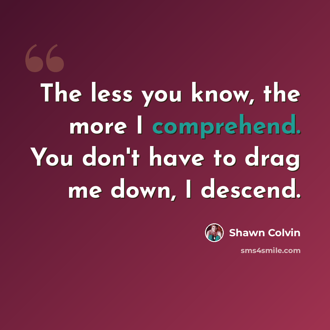 “The less you know, the more I comprehend. You don't have to drag me down, I descend.” quote by Shawn Colvin