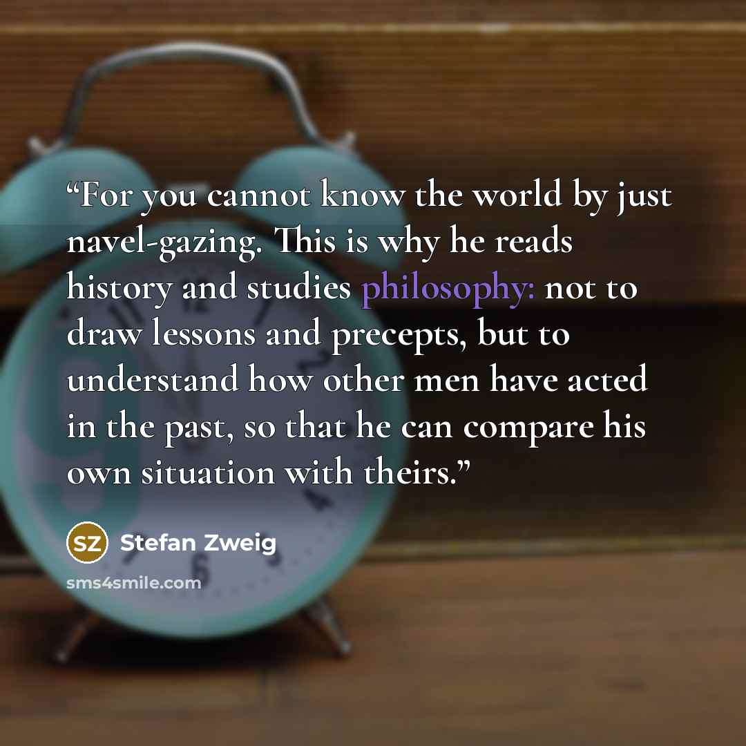 “For you cannot know the world by just navel-gazing. This is why he reads history and studies philosophy: not to draw lessons and precepts, but to understand how other men have acted in the past, so that he can compare his own situation with theirs.” quote by Stefan Zweig