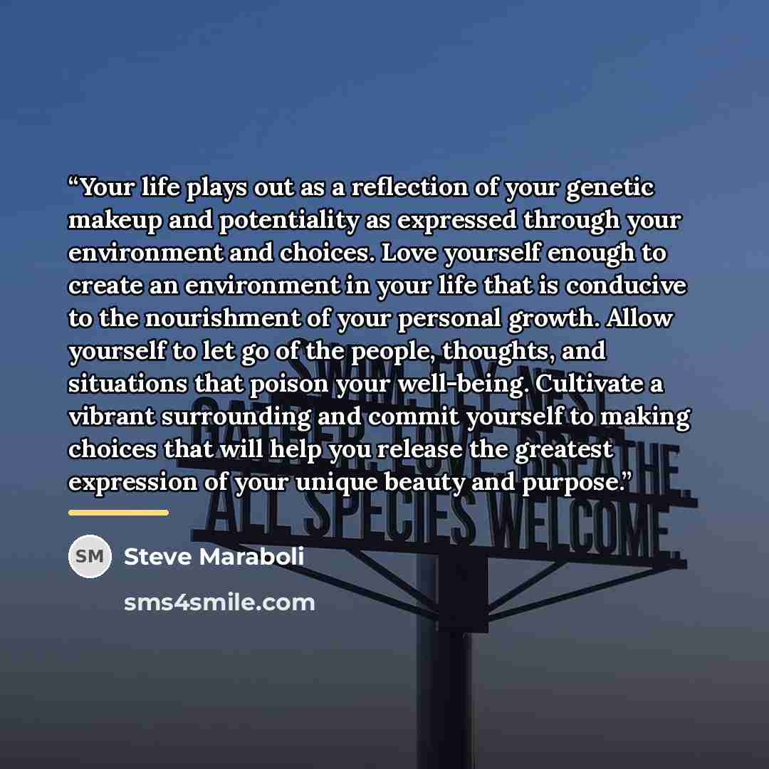 “Your life plays out as a reflection of your genetic makeup and potentiality as expressed through your environment and choices. Love yourself enough to create an environment in your life that is conducive to the nourishment of your personal growth. Allow yourself to let go of the people, thoughts…” quote by Steve Maraboli