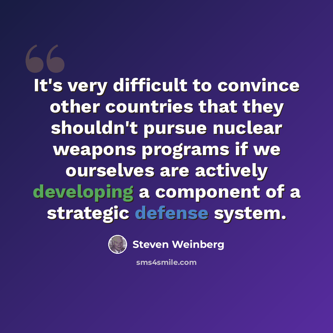 “It's very difficult to convince other countries that they shouldn't pursue nuclear weapons programs if we ourselves are actively developing a component of a strategic defense system.” quote by Steven Weinberg