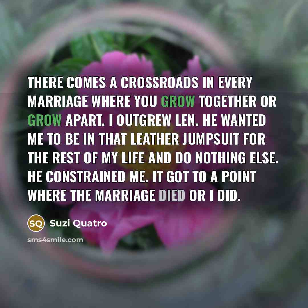 “There comes a crossroads in every marriage where you grow together or grow apart. I outgrew Len. He wanted me to be in that leather jumpsuit for the rest of my life and do nothing else. He constrained me. It got to a point where the marriage died or I did.” quote by Suzi Quatro