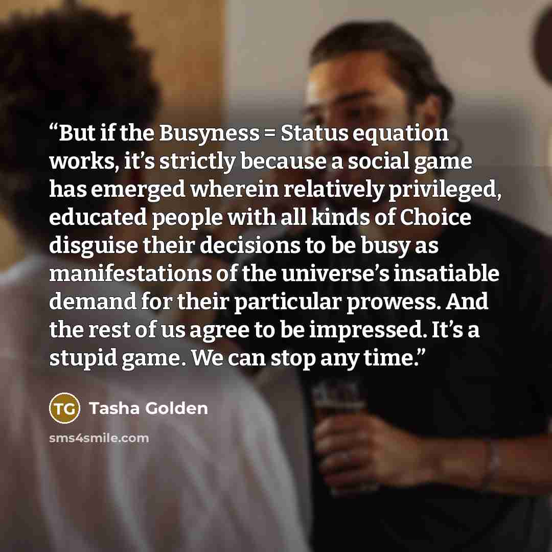 “But if the Busyness = Status equation works, it’s strictly because a social game has emerged wherein relatively privileged, educated people with all kinds of Choice disguise their decisions to be busy as manifestations of the universe’s insatiable demand for their particular prowess. And the rest…” quote by Tasha Golden