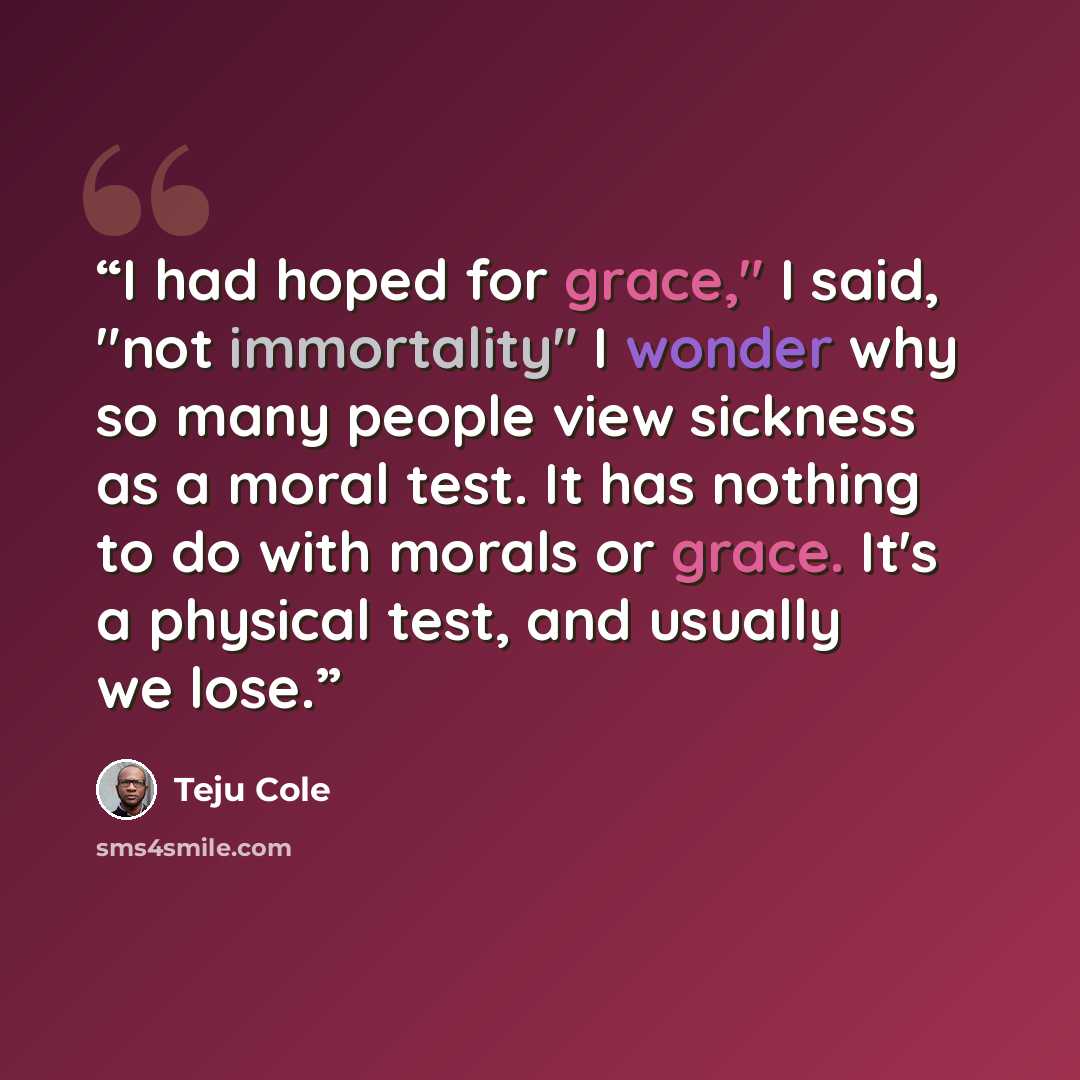“I had hoped for grace," I said, "not immortality" I wonder why so many people view sickness as a moral test. It has nothing to do with morals or grace. It's a physical test, and usually we lose.” quote by Teju Cole