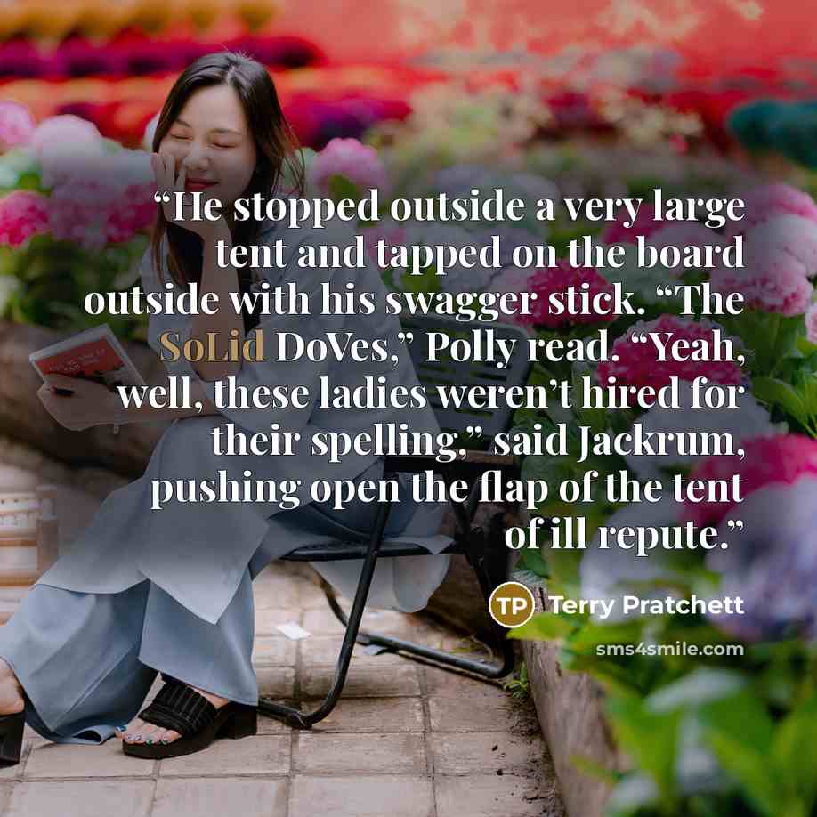 “He stopped outside a very large tent and tapped on the board outside with his swagger stick. “The SoLid DoVes,” Polly read. “Yeah, well, these ladies weren’t hired for their spelling,” said Jackrum, pushing open the flap of the tent of ill repute.” quote by Terry Pratchett