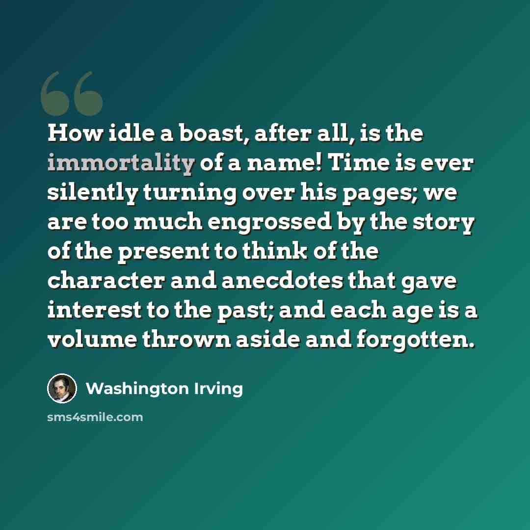 “How idle a boast, after all, is the immortality of a name! Time is ever silently turning over his pages; we are too much engrossed by the story of the present to think of the character and anecdotes that gave interest to the past; and each age is a volume thrown aside and forgotten.” quote by Washington Irving