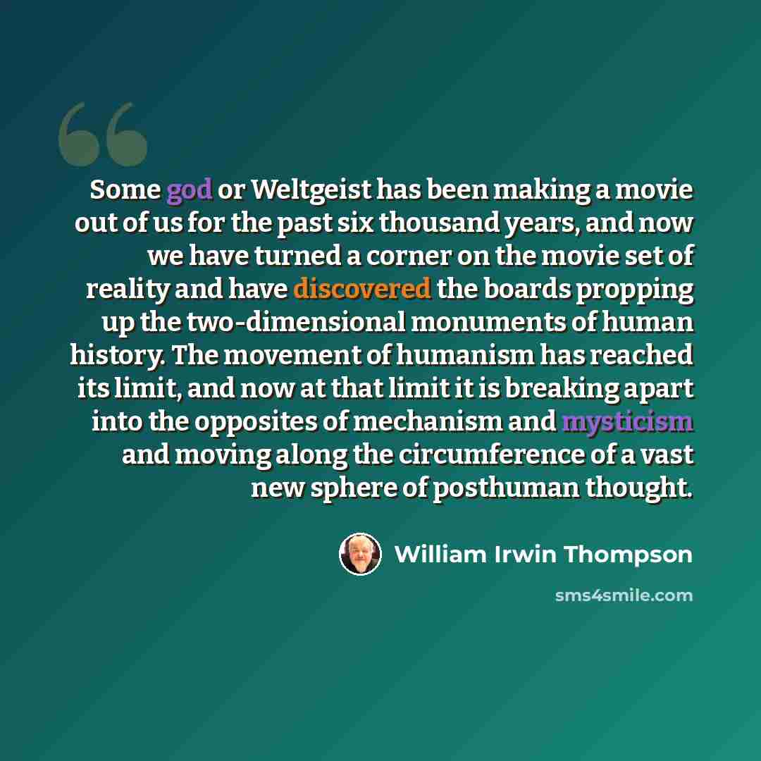 “Some god or Weltgeist has been making a movie out of us for the past six thousand years, and now we have turned a corner on the movie set of reality and have discovered the boards propping up the two-dimensional monuments of human history. The movement of humanism has reached its limit, and now at…” quote by William Irwin Thompson