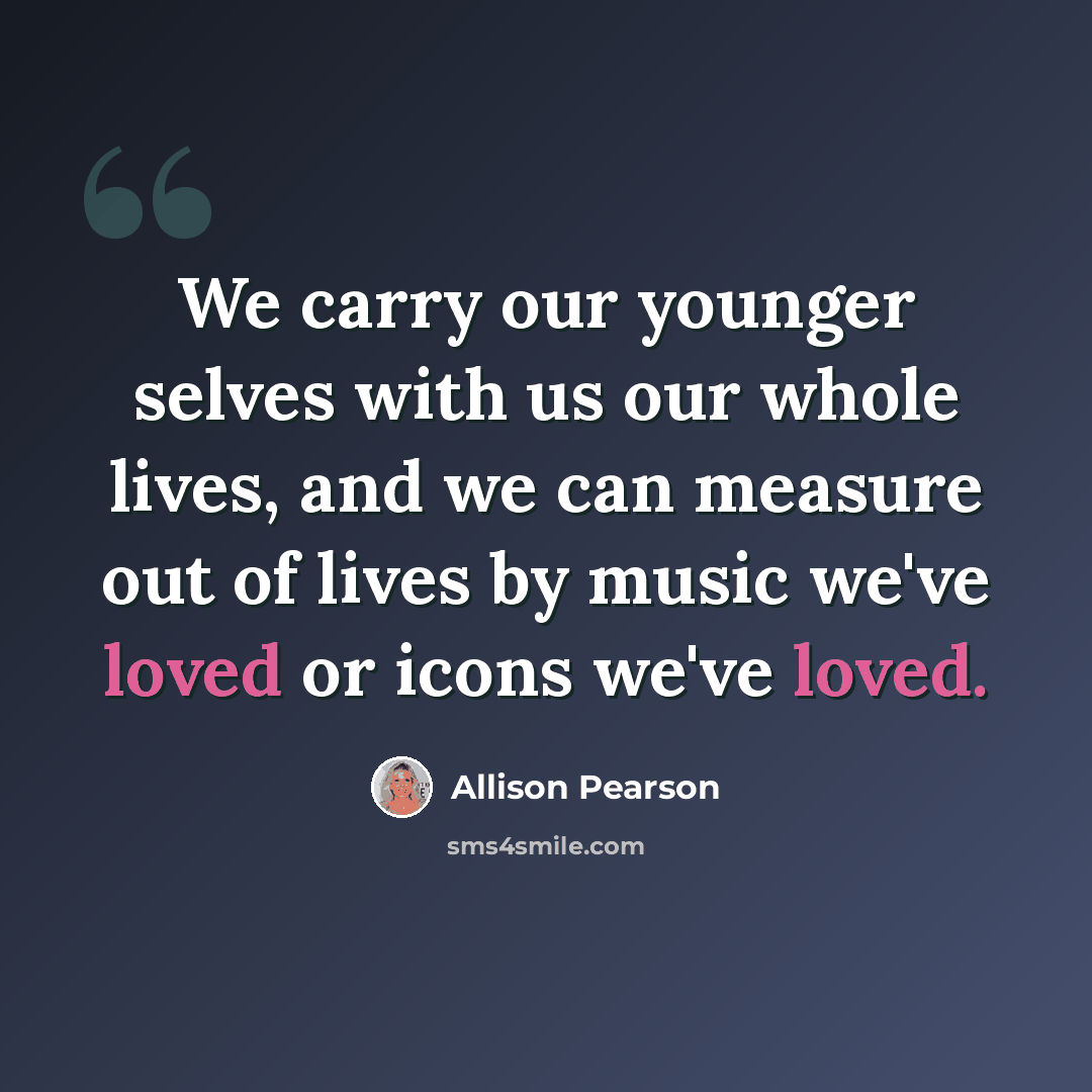 “We carry our younger selves with us our whole lives, and we can measure out of lives by music we've loved or icons we've loved.” quote by Allison Pearson