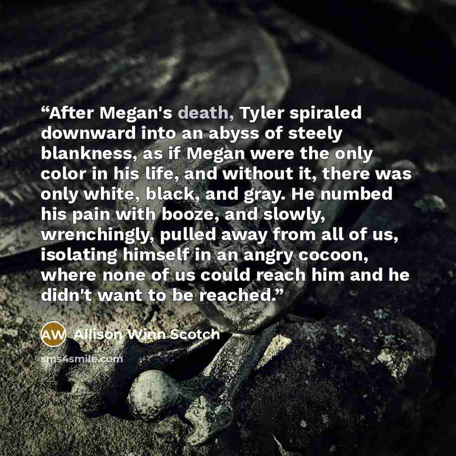 “After Megan's death, Tyler spiraled downward into an abyss of steely blankness, as if Megan were the only color in his life, and without it, there was only white, black, and gray. He numbed his pain with booze, and slowly, wrenchingly, pulled away from all of us, isolating himself in an angry…” quote by Allison Winn Scotch