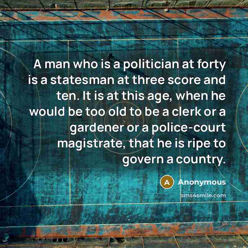 “A man who is a politician at forty is a statesman at three score and ten. It is at this age, when he would be too old to be a clerk or a gardener or a police-court magistrate, that he is ripe to govern a country.” quote by Anonymous