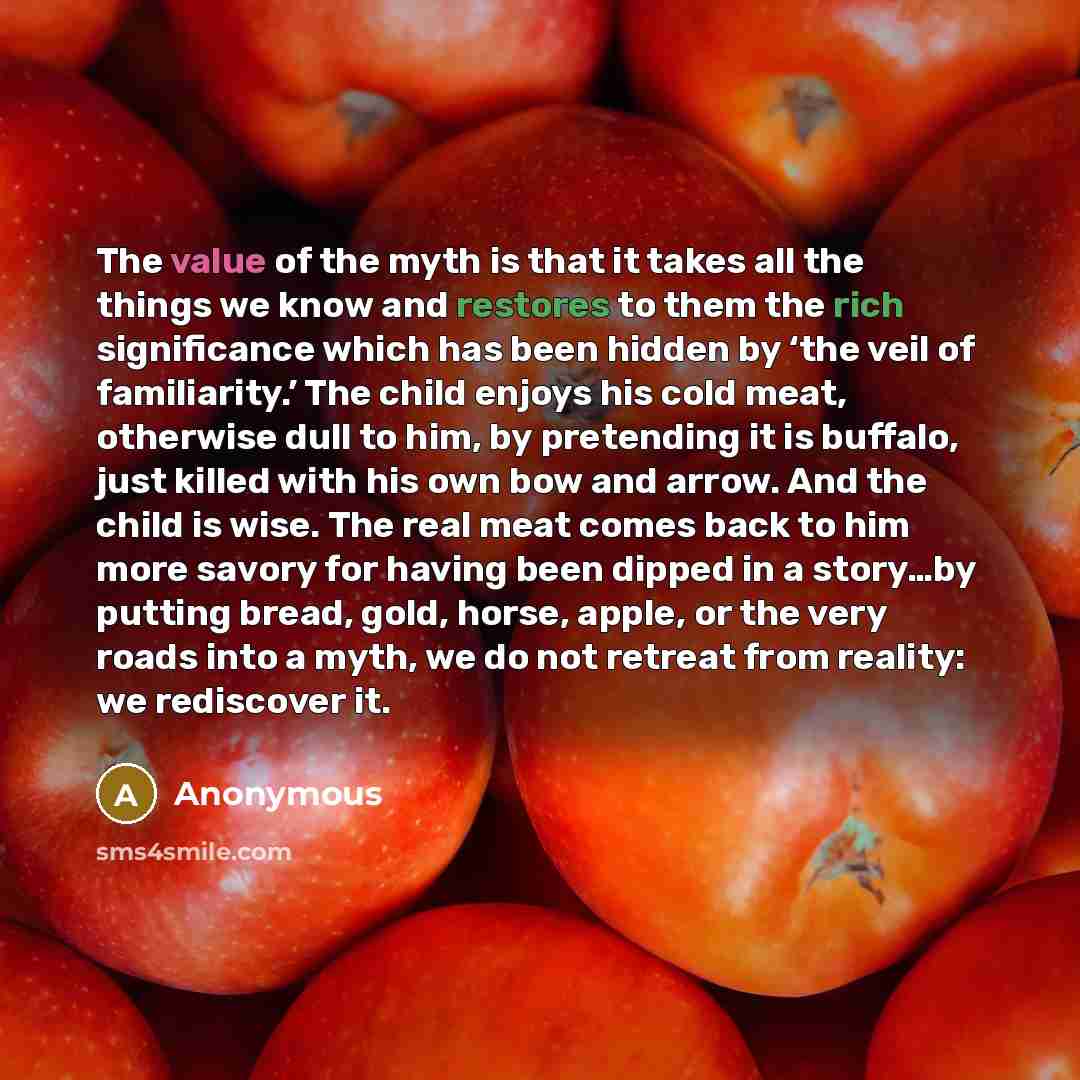 “The value of the myth is that it takes all the things we know and restores to them the rich significance which has been hidden by ‘the veil of familiarity.’ The child enjoys his cold meat, otherwise dull to him, by pretending it is buffalo, just killed with his own bow and arrow. And the child is…” quote by Anonymous