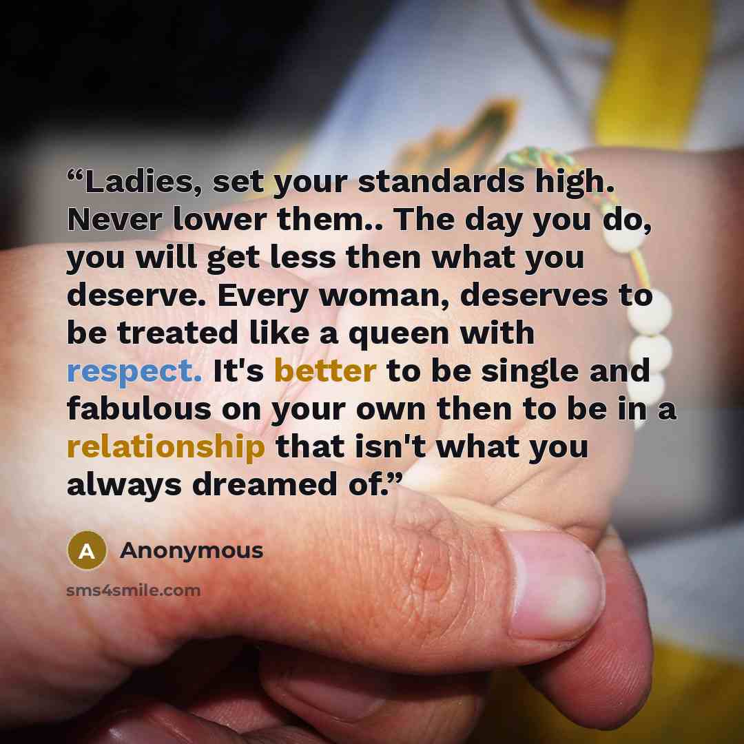 “Ladies, set your standards high. Never lower them.. The day you do, you will get less then what you deserve. Every woman, deserves to be treated like a queen with respect. It's better to be single and fabulous on your own then to be in a relationship that isn't what you always dreamed of.” quote by Anonymous