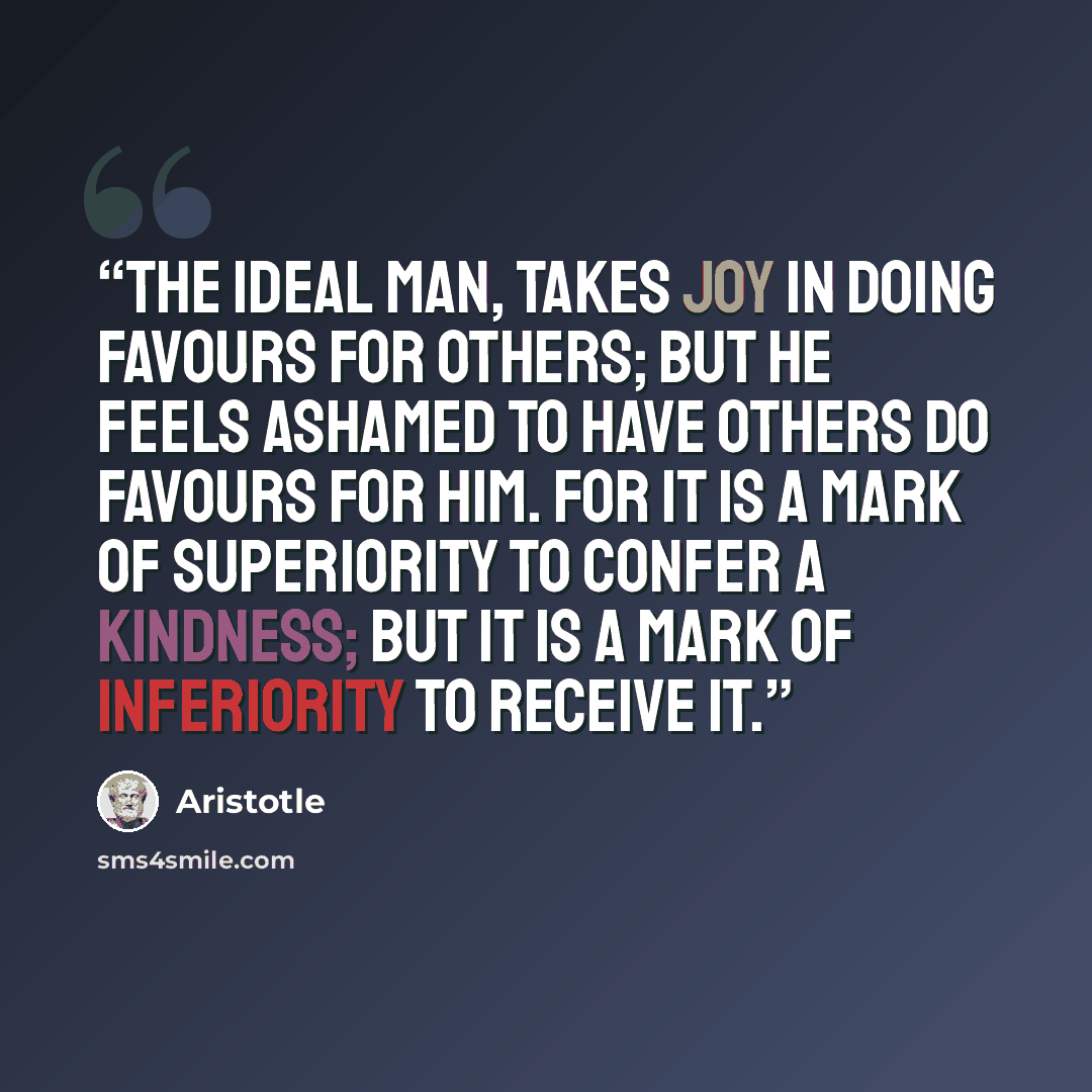 “The ideal man, takes joy in doing favours for others; but he feels ashamed to have others do favours for him. For it is a mark of superiority to confer a kindness; but it is a mark of inferiority to receive it.” quote by Aristotle