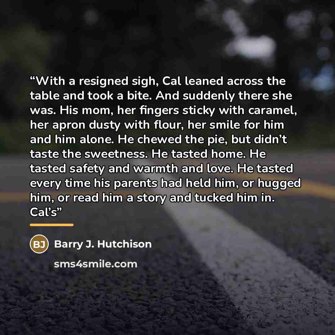 “With a resigned sigh, Cal leaned across the table and took a bite. And suddenly there she was. His mom, her fingers sticky with caramel, her apron dusty with flour, her smile for him and him alone. He chewed the pie, but didn’t taste the sweetness. He tasted home. He tasted safety and warmth and…” quote by Barry J. Hutchison