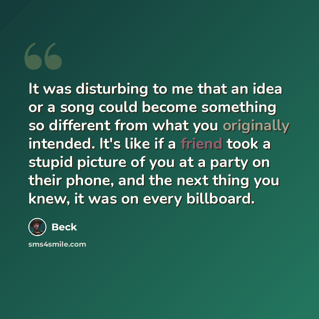 “It was disturbing to me that an idea or a song could become something so different from what you originally intended. It's like if a friend took a stupid picture of you at a party on their phone, and the next thing you knew, it was on every billboard.” quote by Beck
