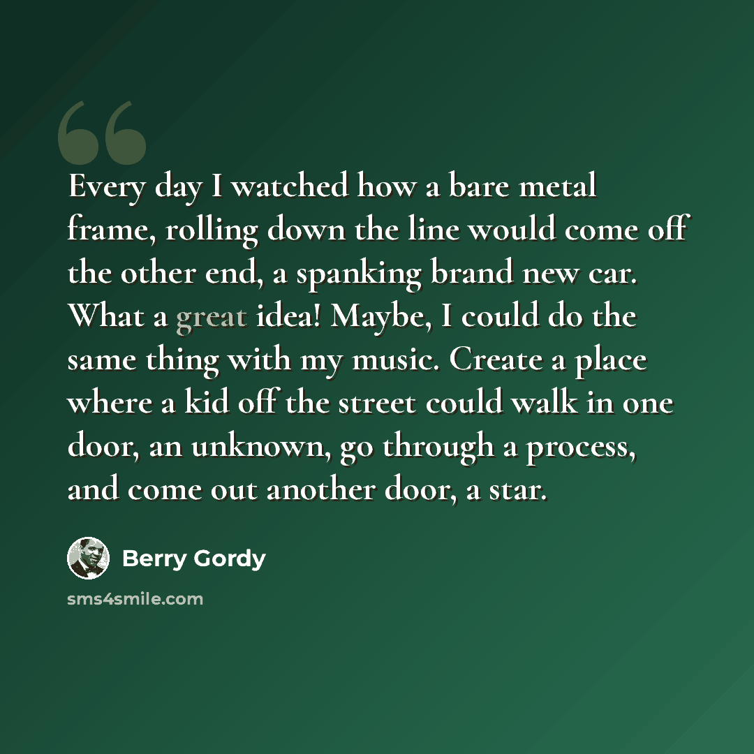 “Every day I watched how a bare metal frame, rolling down the line would come off the other end, a spanking brand new car. What a great idea! Maybe, I could do the same thing with my music. Create a place where a kid off the street could walk in one door, an unknown, go through a process, and come…” quote by Berry Gordy