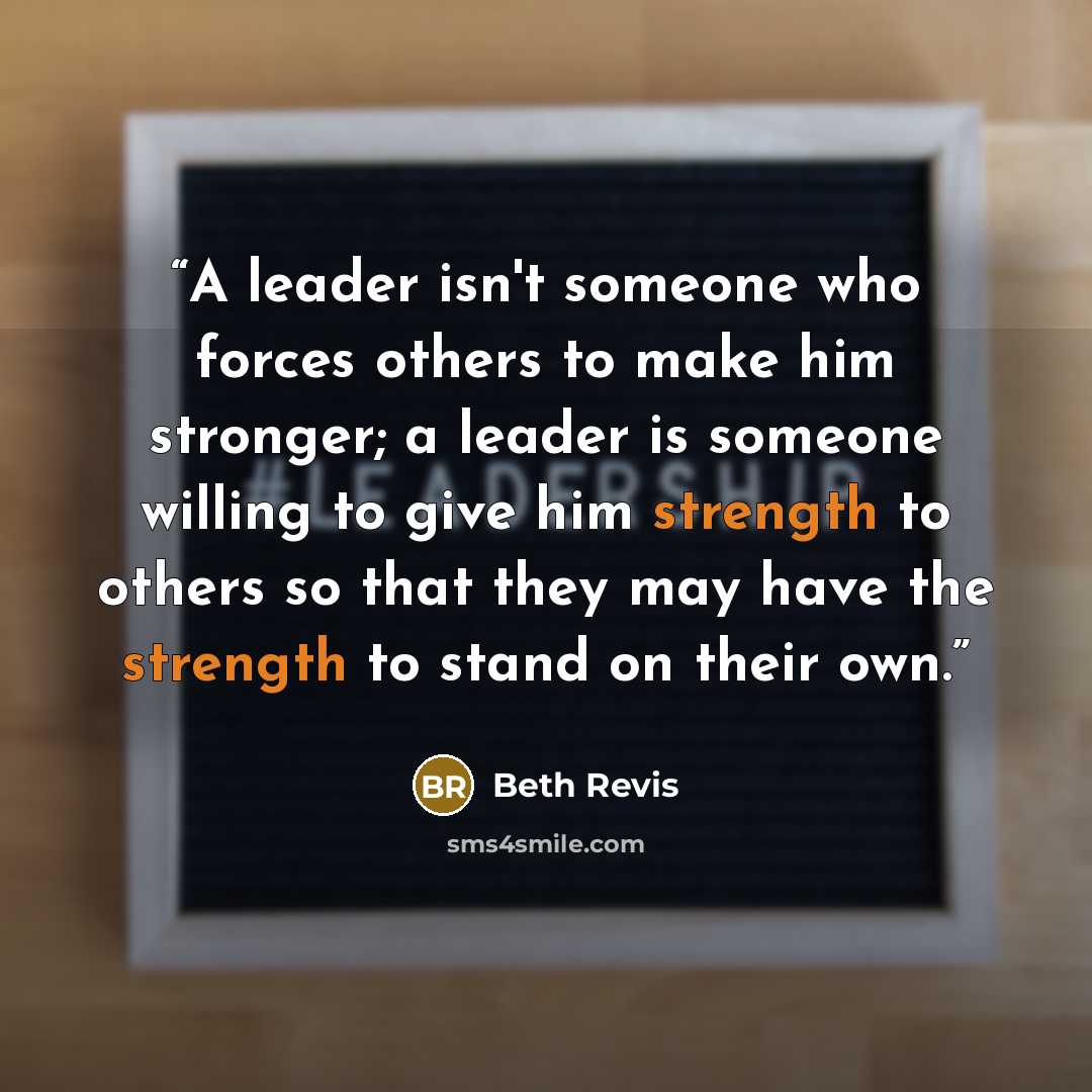 “A leader isn't someone who forces others to make him stronger; a leader is someone willing to give him strength to others so that they may have the strength to stand on their own.” quote by Beth Revis