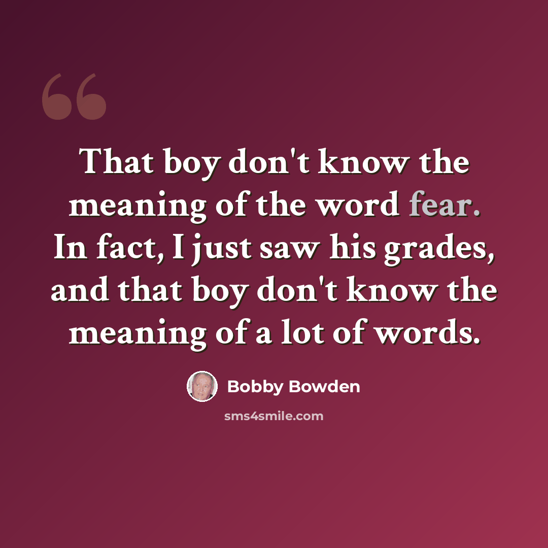 “That boy don't know the meaning of the word fear. In fact, I just saw his grades, and that boy don't know the meaning of a lot of words.” quote by Bobby Bowden