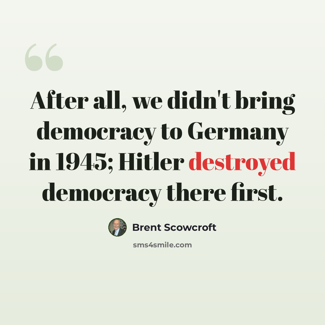 “After all, we didn't bring democracy to Germany in 1945; Hitler destroyed democracy there first.” quote by Brent Scowcroft