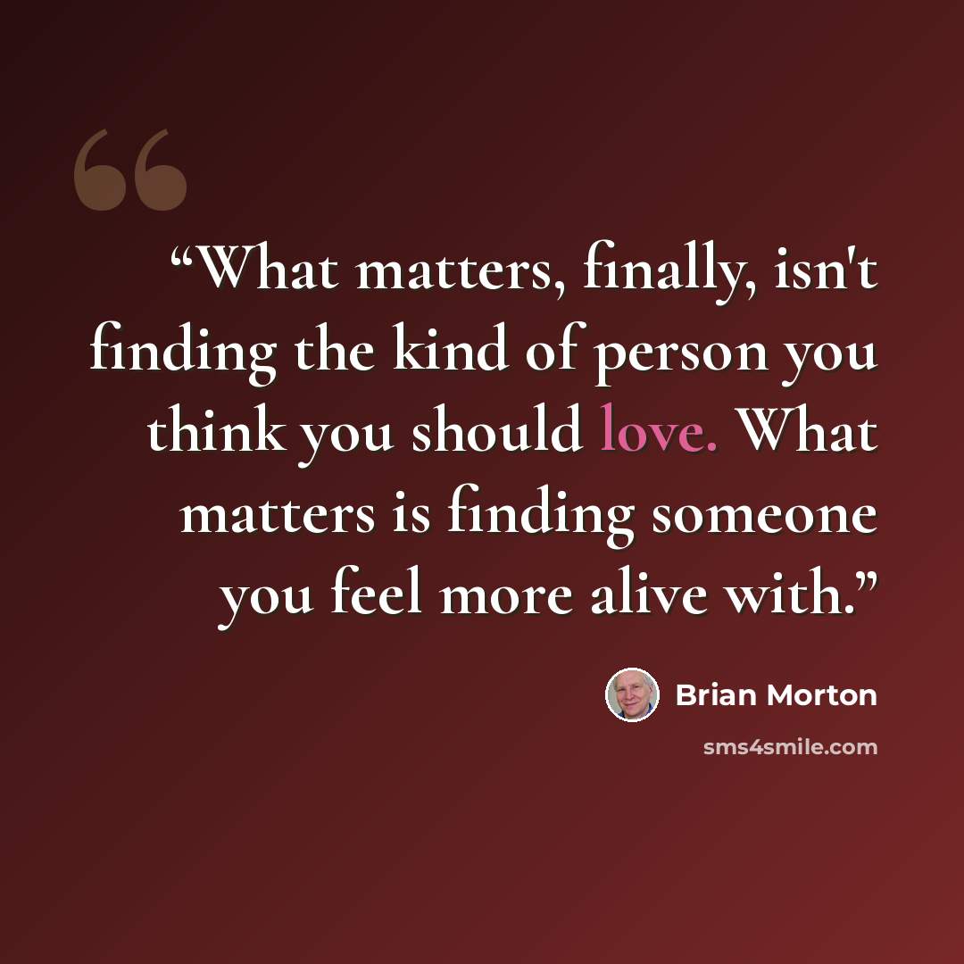 “What matters, finally, isn't finding the kind of person you think you should love. What matters is finding someone you feel more alive with.” quote by Brian Morton