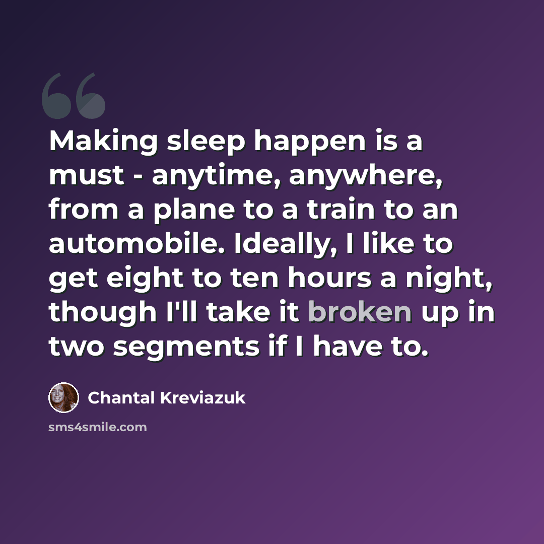 “Making sleep happen is a must - anytime, anywhere, from a plane to a train to an automobile. Ideally, I like to get eight to ten hours a night, though I'll take it broken up in two segments if I have to.” quote by Chantal Kreviazuk