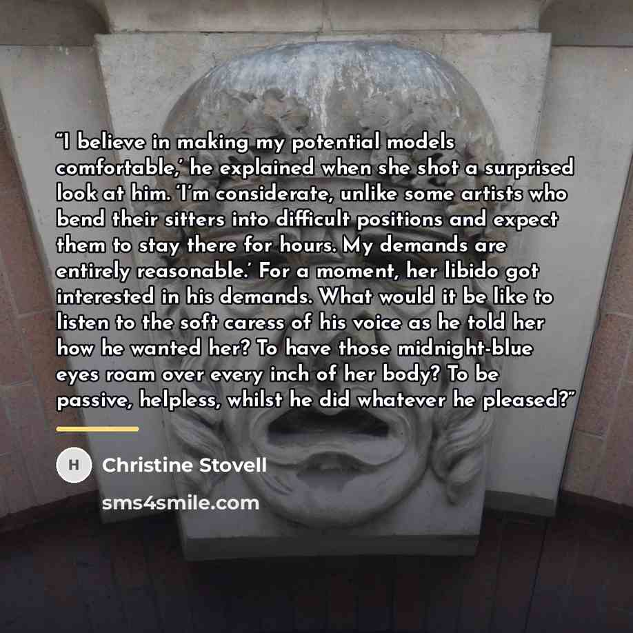 “I believe in making my potential models comfortable,’ he explained when she shot a surprised look at him. ‘I’m considerate, unlike some artists who bend their sitters into difficult positions and expect them to stay there for hours. My demands are entirely reasonable.’ For a moment, her libido got…” quote by Christine Stovell
