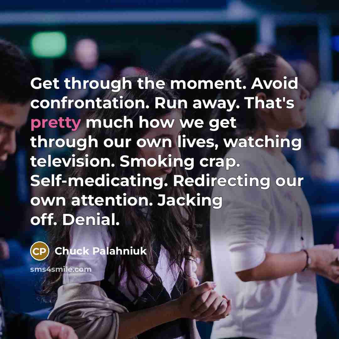 “Get through the moment. Avoid confrontation. Run away. That's pretty much how we get through our own lives, watching television. Smoking crap. Self-medicating. Redirecting our own attention. Jacking off. Denial.” quote by Chuck Palahniuk