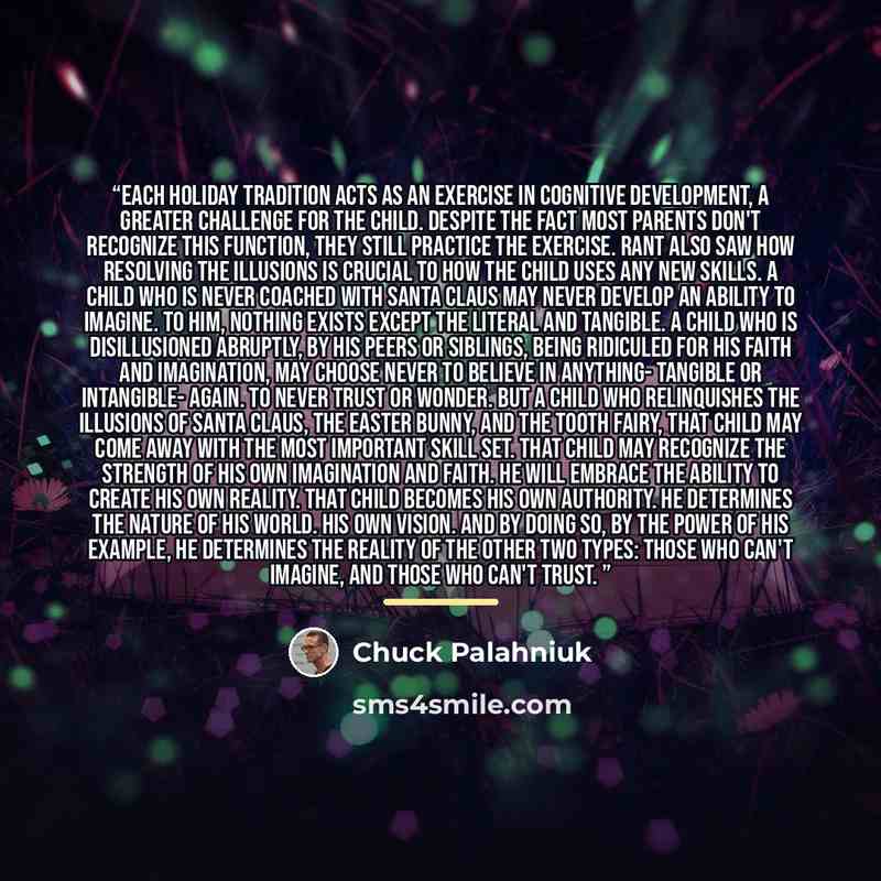 “Each holiday tradition acts as an exercise in cognitive development, a greater challenge for the child. Despite the fact most parents don't recognize this function, they still practice the exercise. Rant also saw how resolving the illusions is crucial to how the child uses any new skills. A child…” quote by Chuck Palahniuk
