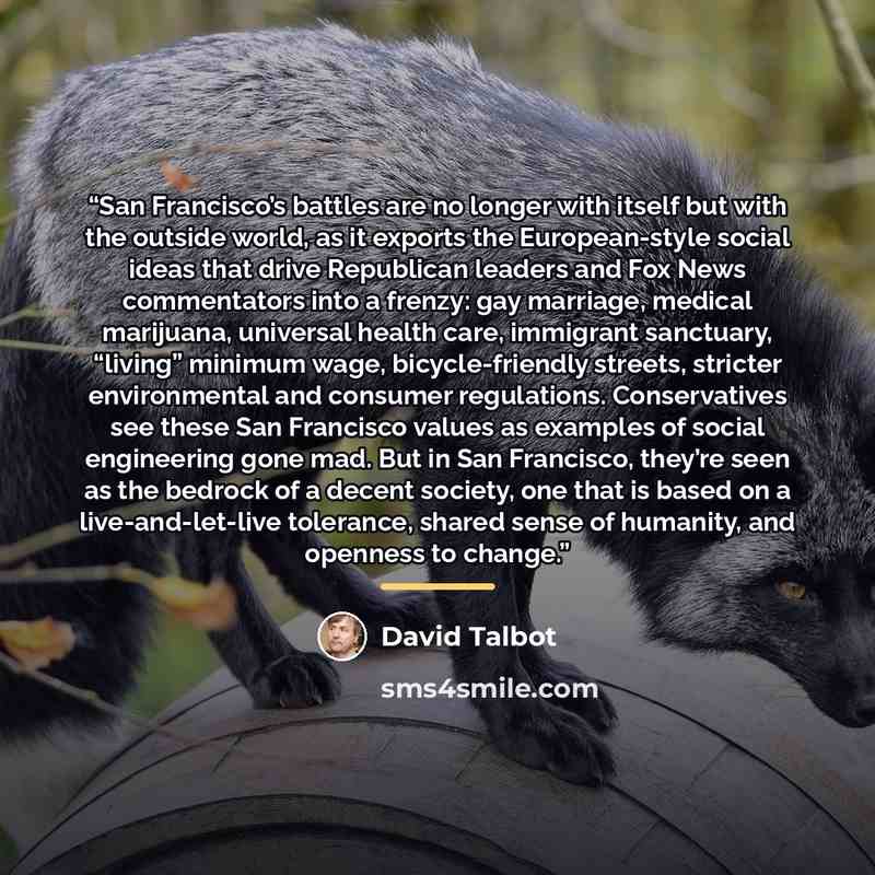 “San Francisco’s battles are no longer with itself but with the outside world, as it exports the European-style social ideas that drive Republican leaders and Fox News commentators into a frenzy: gay marriage, medical marijuana, universal health care, immigrant sanctuary, “living” minimum wage…” quote by David Talbot
