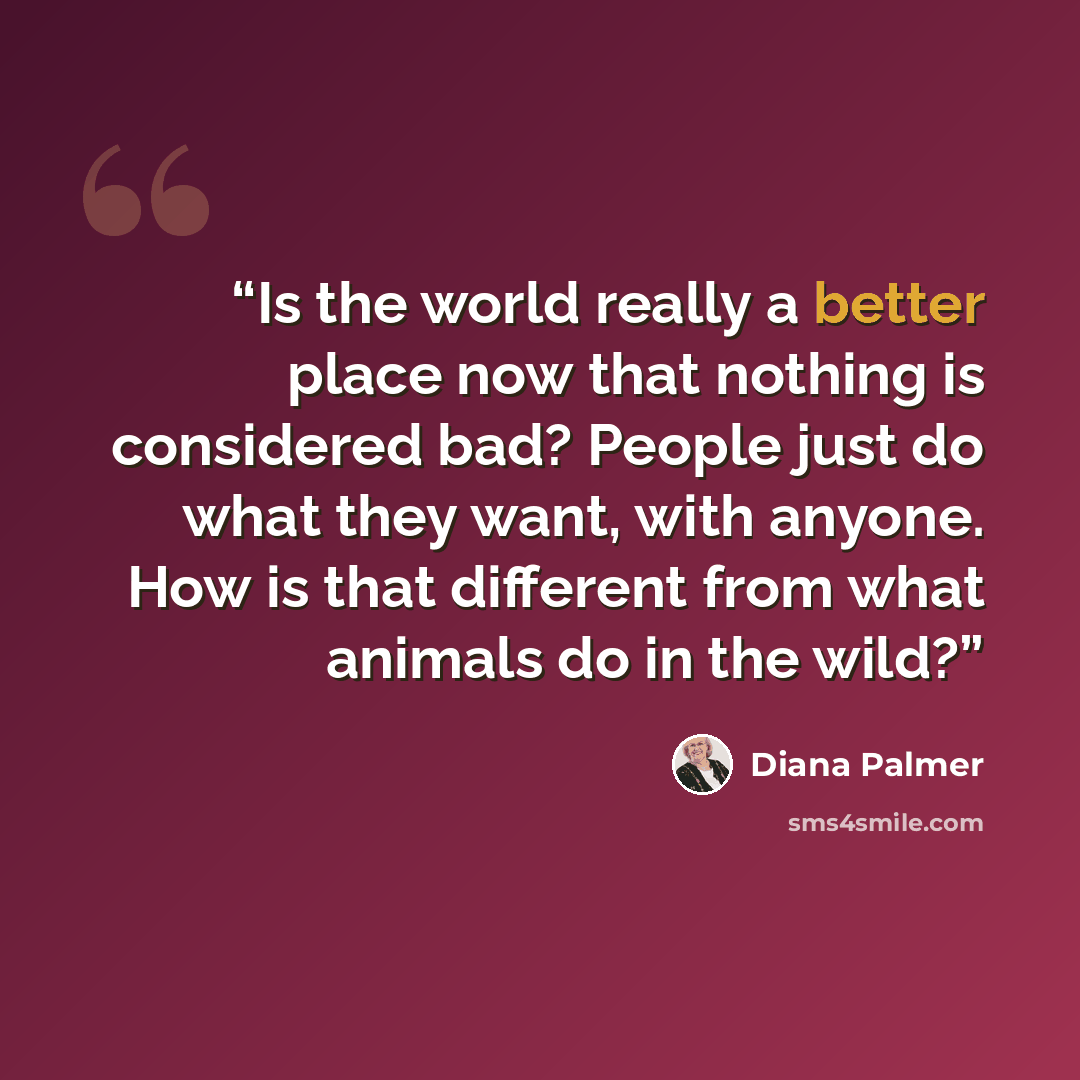 “Is the world really a better place now that nothing is considered bad? People just do what they want, with anyone. How is that different from what animals do in the wild?” quote by Diana Palmer