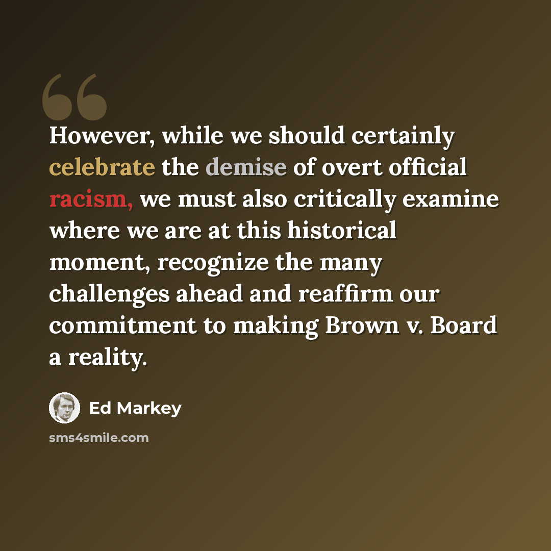“However, while we should certainly celebrate the demise of overt official racism, we must also critically examine where we are at this historical moment, recognize the many challenges ahead and reaffirm our commitment to making Brown v. Board a reality.” quote by Ed Markey