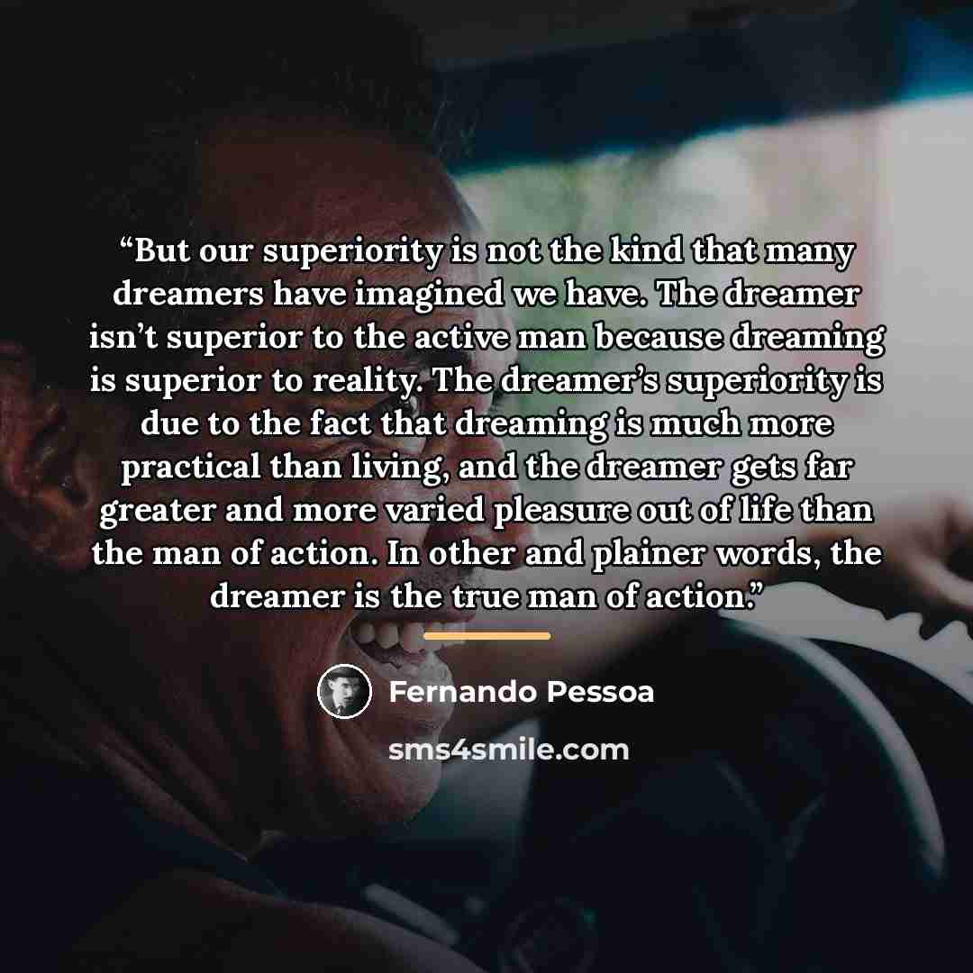 “But our superiority is not the kind that many dreamers have imagined we have. The dreamer isn’t superior to the active man because dreaming is superior to reality. The dreamer’s superiority is due to the fact that dreaming is much more practical than living, and the dreamer gets far greater and…” quote by Fernando Pessoa