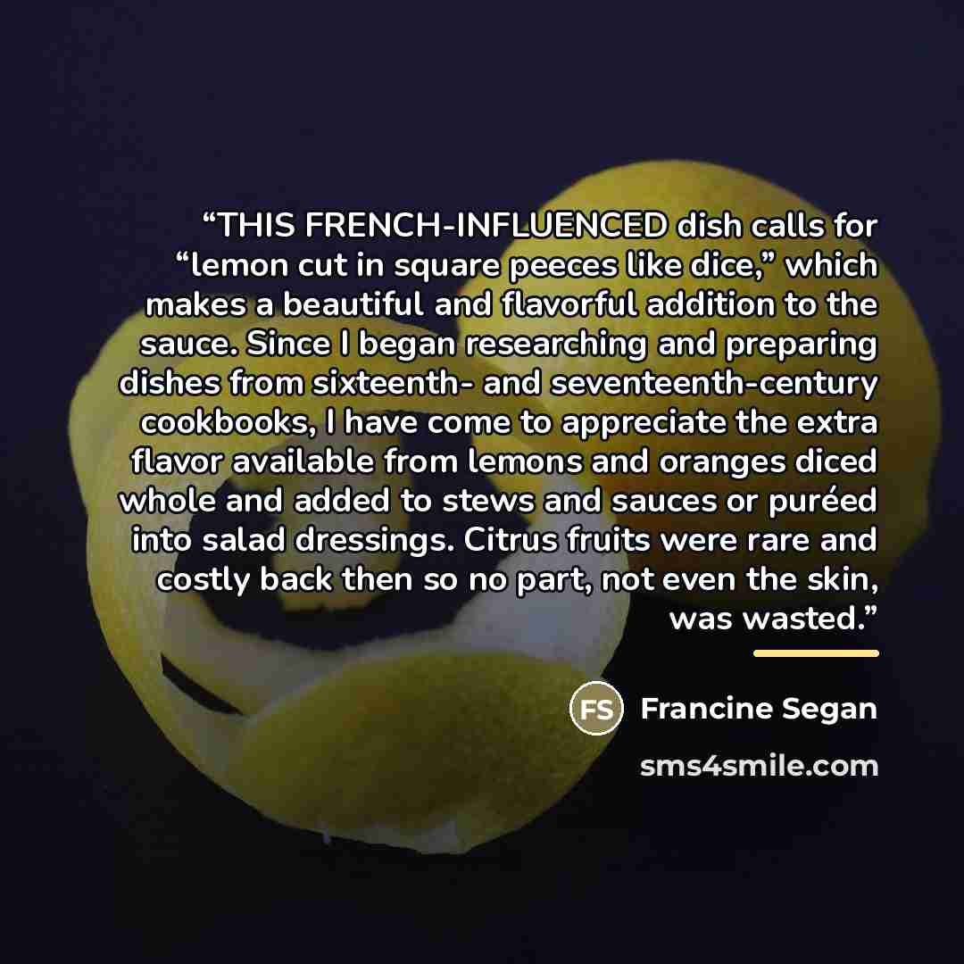 “THIS FRENCH-INFLUENCED dish calls for “lemon cut in square peeces like dice,” which makes a beautiful and flavorful addition to the sauce. Since I began researching and preparing dishes from sixteenth- and seventeenth-century cookbooks, I have come to appreciate the extra flavor available from…” quote by Francine Segan