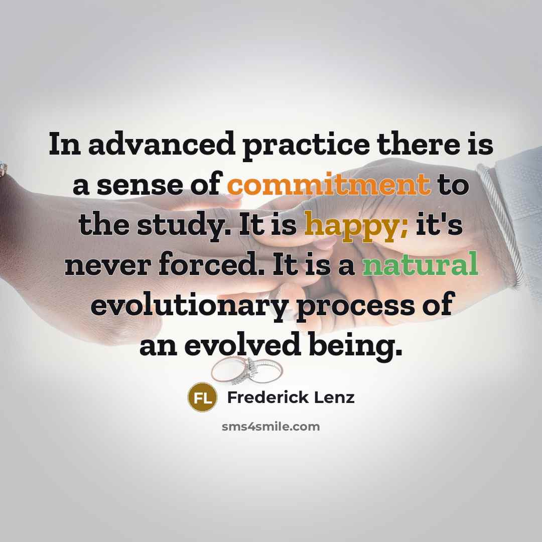 “In advanced practice there is a sense of commitment to the study. It is happy; it's never forced. It is a natural evolutionary process of an evolved being.” quote by Frederick Lenz