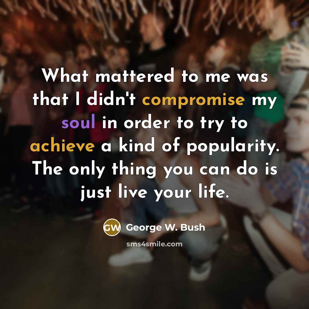 “What mattered to me was that I didn't compromise my soul in order to try to achieve a kind of popularity. The only thing you can do is just live your life.” quote by George W. Bush