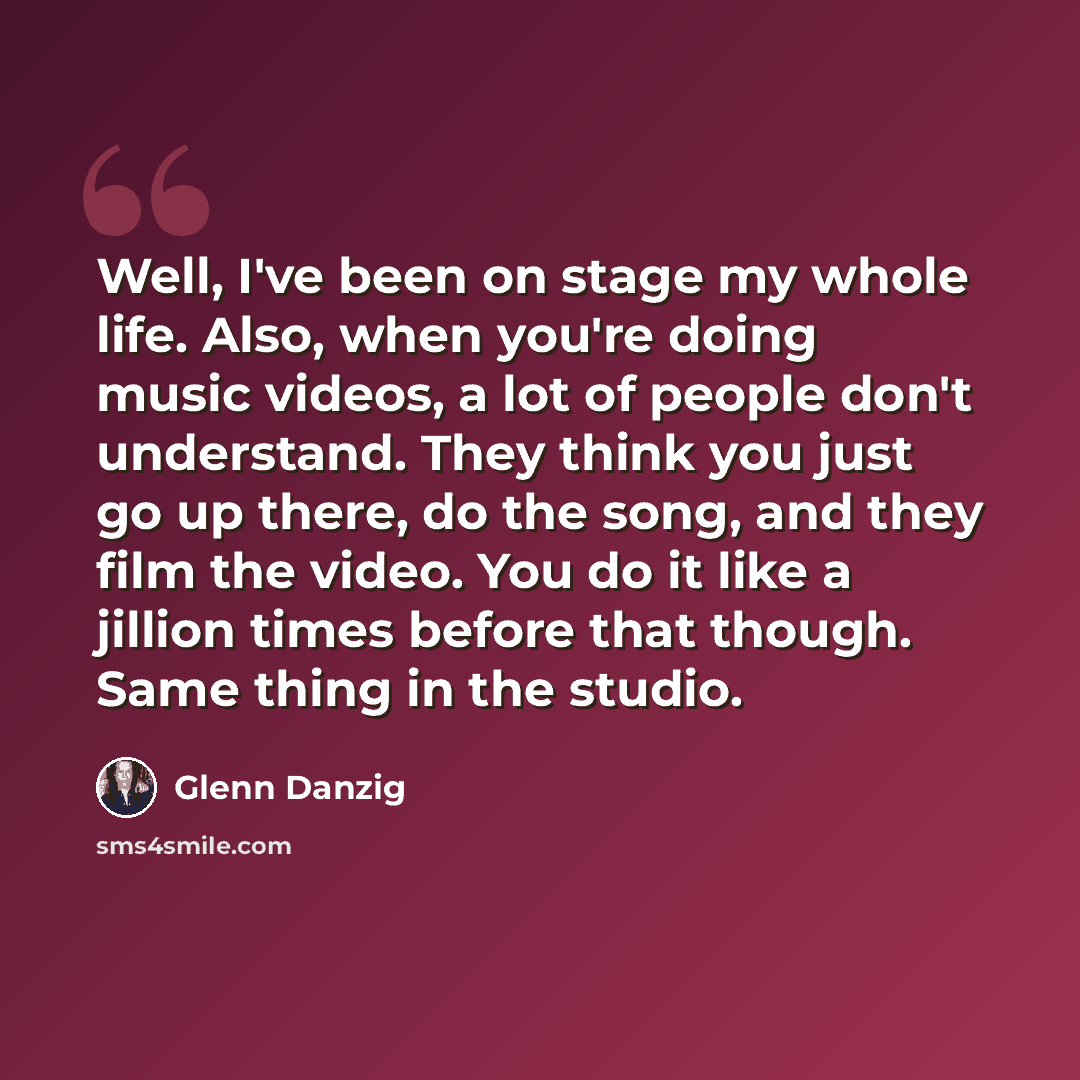 “Well, I've been on stage my whole life. Also, when you're doing music videos, a lot of people don't understand. They think you just go up there, do the song, and they film the video. You do it like a jillion times before that though. Same thing in the studio.” quote by Glenn Danzig