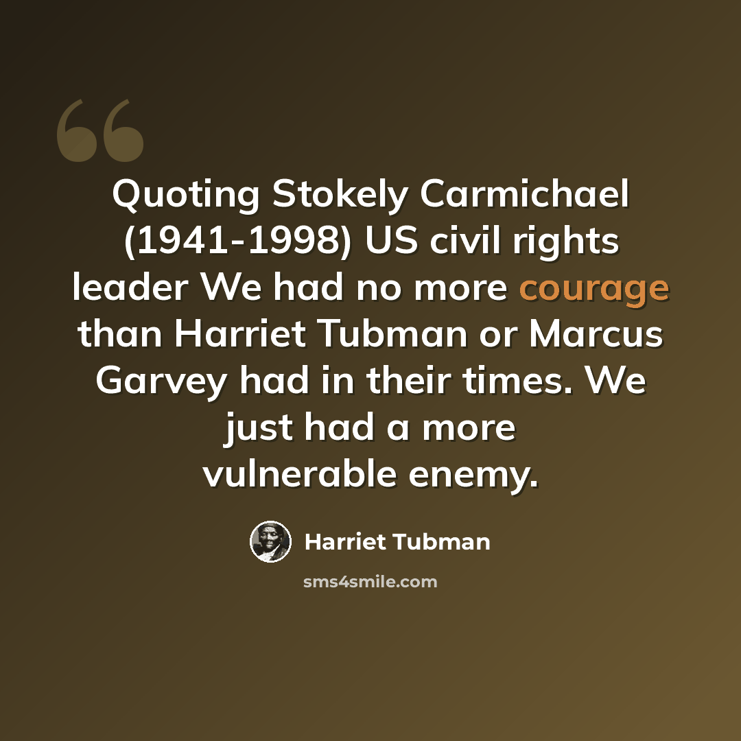“Quoting Stokely Carmichael (1941-1998) US civil rights leader We had no more courage than Harriet Tubman or Marcus Garvey had in their times. We just had a more vulnerable enemy.” quote by Harriet Tubman