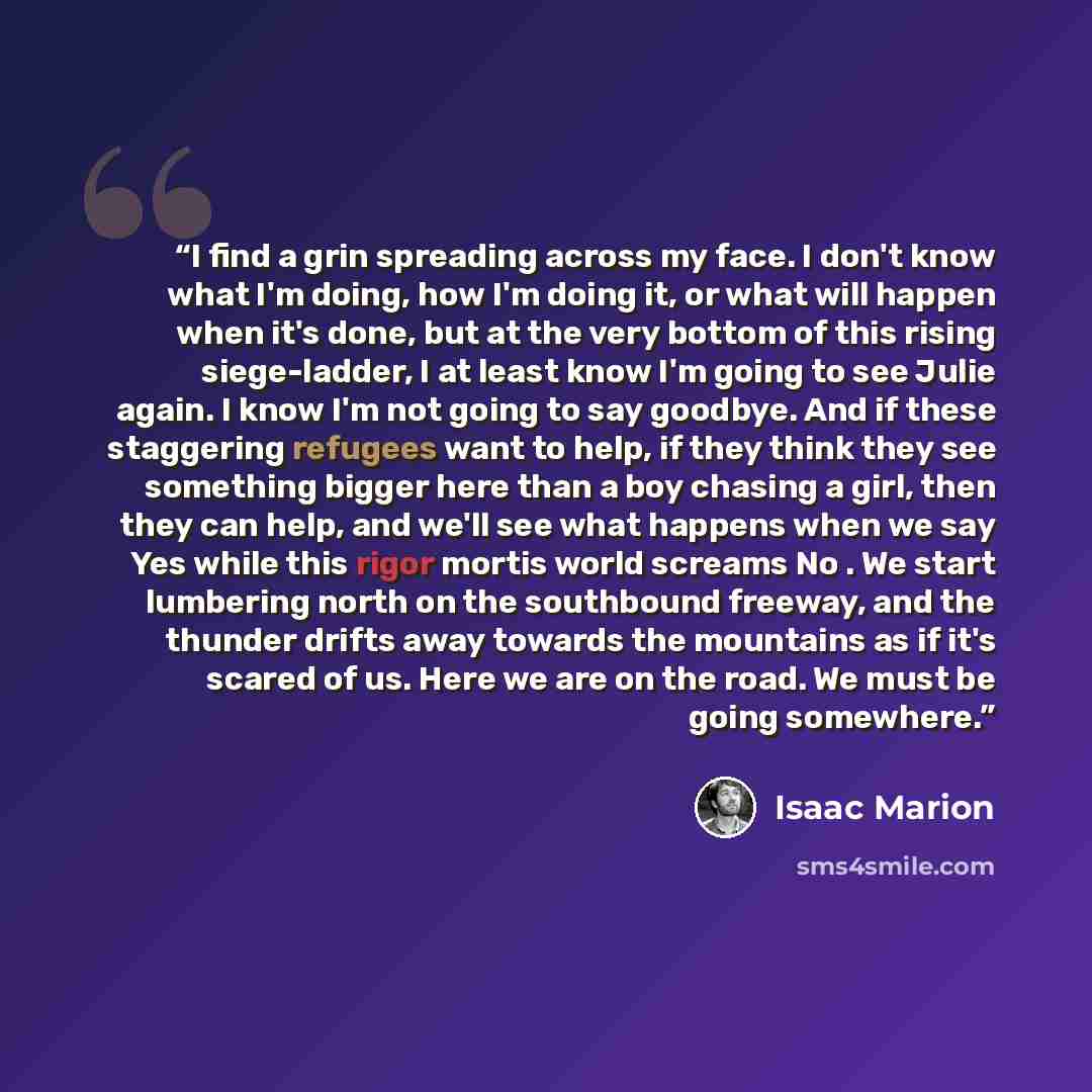 “I find a grin spreading across my face. I don't know what I'm doing, how I'm doing it, or what will happen when it's done, but at the very bottom of this rising siege-ladder, I at least know I'm going to see Julie again. I know I'm not going to say goodbye. And if these staggering refugees want to…” quote by Isaac Marion