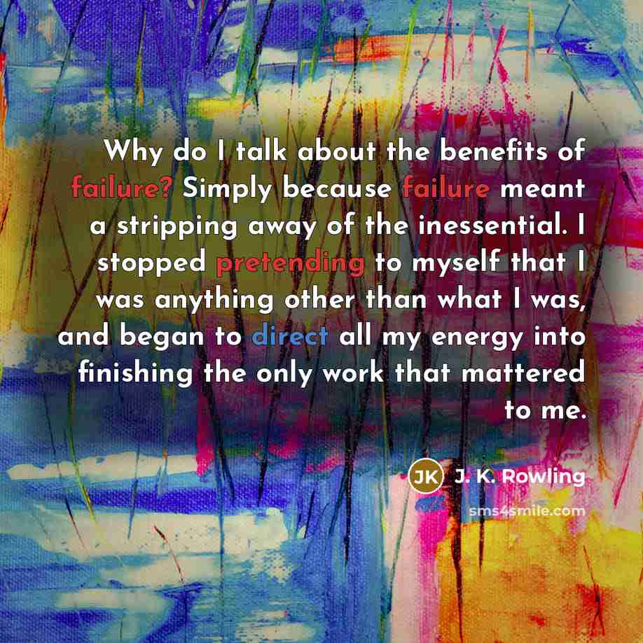 “Why do I talk about the benefits of failure? Simply because failure meant a stripping away of the inessential. I stopped pretending to myself that I was anything other than what I was, and began to direct all my energy into finishing the only work that mattered to me.” quote by J. K. Rowling