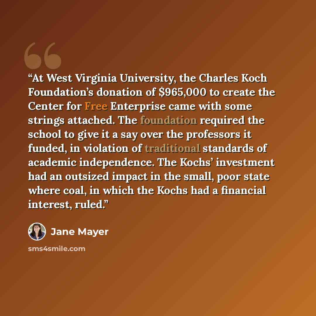 “At West Virginia University, the Charles Koch Foundation’s donation of $965,000 to create the Center for Free Enterprise came with some strings attached. The foundation required the school to give it a say over the professors it funded, in violation of traditional standards of academic…” quote by Jane Mayer