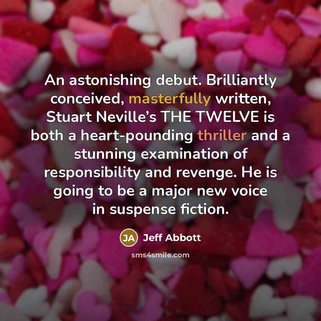 “An astonishing debut. Brilliantly conceived, masterfully written, Stuart Neville’s THE TWELVE is both a heart-pounding thriller and a stunning examination of responsibility and revenge. He is going to be a major new voice in suspense fiction.” quote by Jeff Abbott